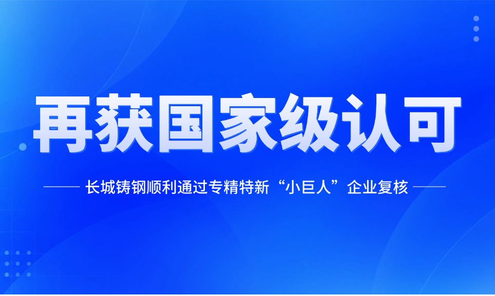 再获国家级认可！长城铸钢顺利通过专精特新“小巨人”企业复核